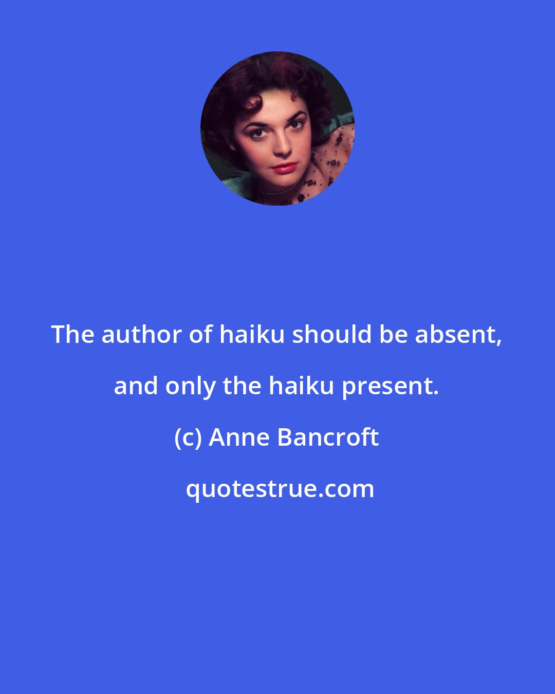 Anne Bancroft: The author of haiku should be absent, and only the haiku present.