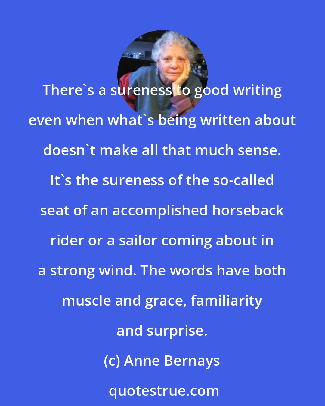 Anne Bernays: There's a sureness to good writing even when what's being written about doesn't make all that much sense. It's the sureness of the so-called seat of an accomplished horseback rider or a sailor coming about in a strong wind. The words have both muscle and grace, familiarity and surprise.