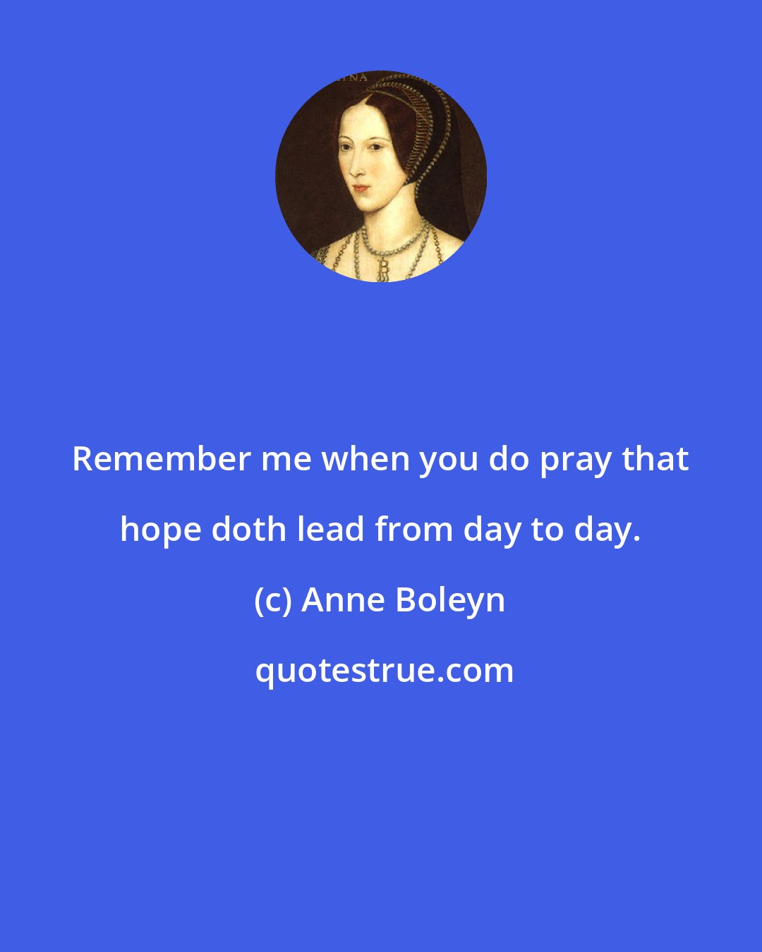 Anne Boleyn: Remember me when you do pray that hope doth lead from day to day.