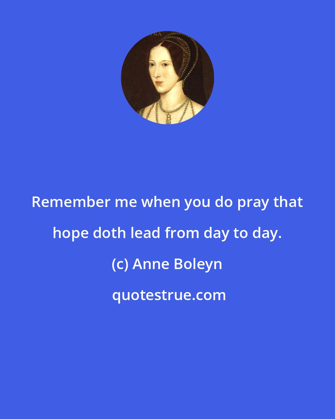 Anne Boleyn: Remember me when you do pray that hope doth lead from day to day.