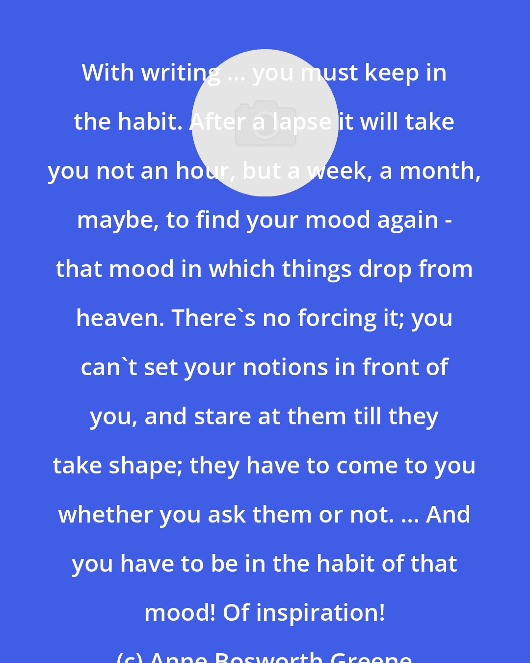 Anne Bosworth Greene: With writing ... you must keep in the habit. After a lapse it will take you not an hour, but a week, a month, maybe, to find your mood again - that mood in which things drop from heaven. There's no forcing it; you can't set your notions in front of you, and stare at them till they take shape; they have to come to you whether you ask them or not. ... And you have to be in the habit of that mood! Of inspiration!