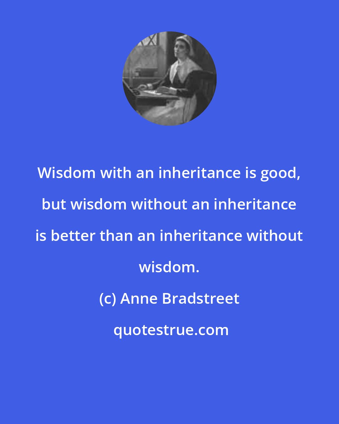 Anne Bradstreet: Wisdom with an inheritance is good, but wisdom without an inheritance is better than an inheritance without wisdom.