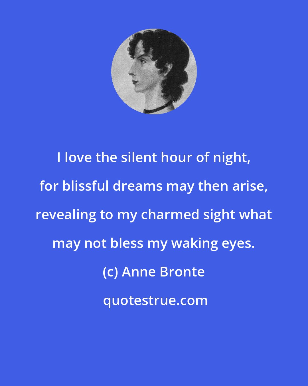 Anne Bronte: I love the silent hour of night, for blissful dreams may then arise, revealing to my charmed sight what may not bless my waking eyes.