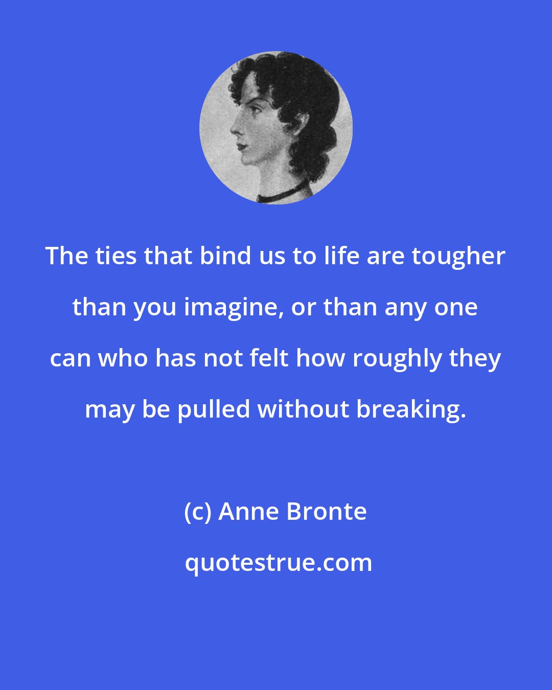 Anne Bronte: The ties that bind us to life are tougher than you imagine, or than any one can who has not felt how roughly they may be pulled without breaking.