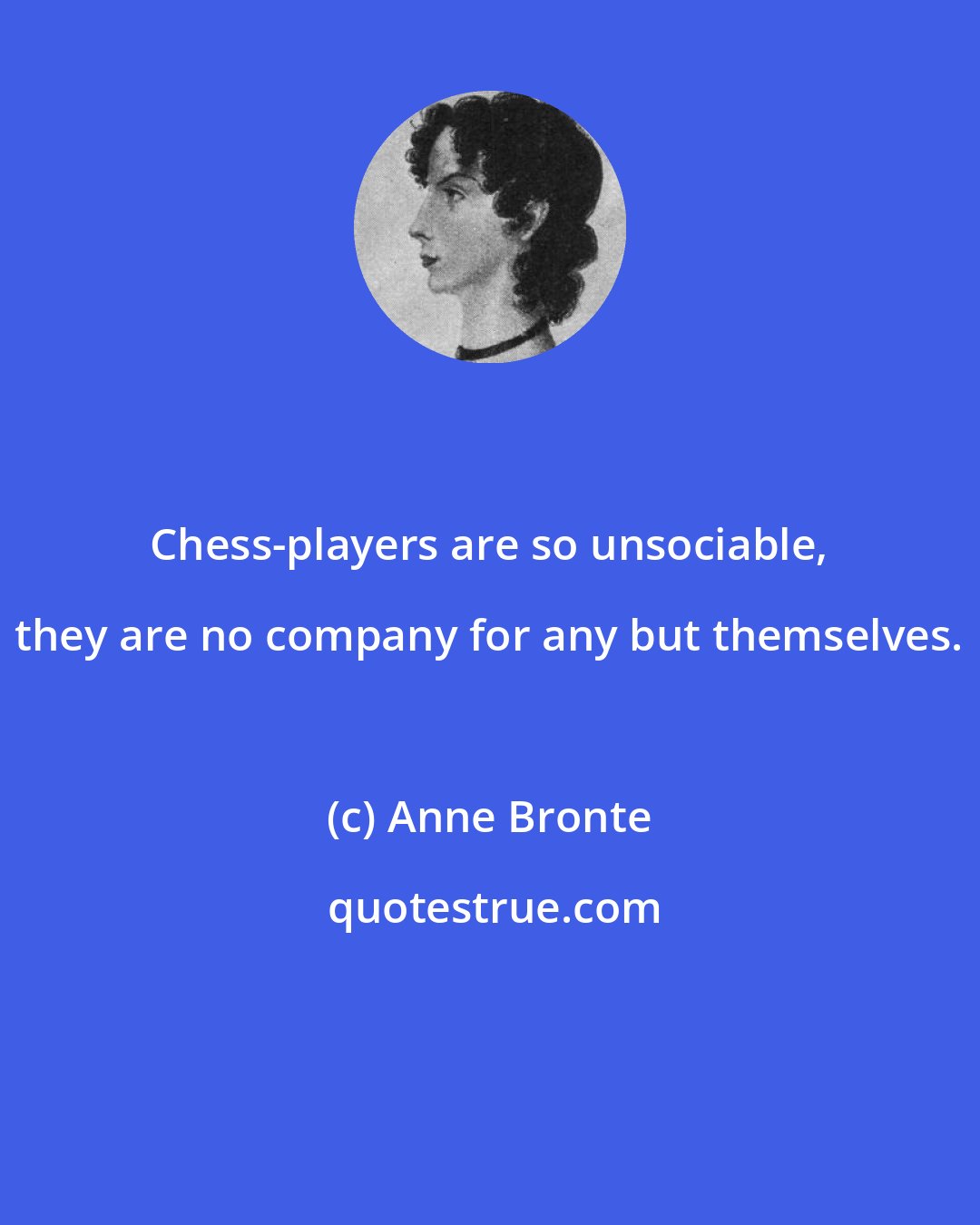 Anne Bronte: Chess-players are so unsociable, they are no company for any but themselves.