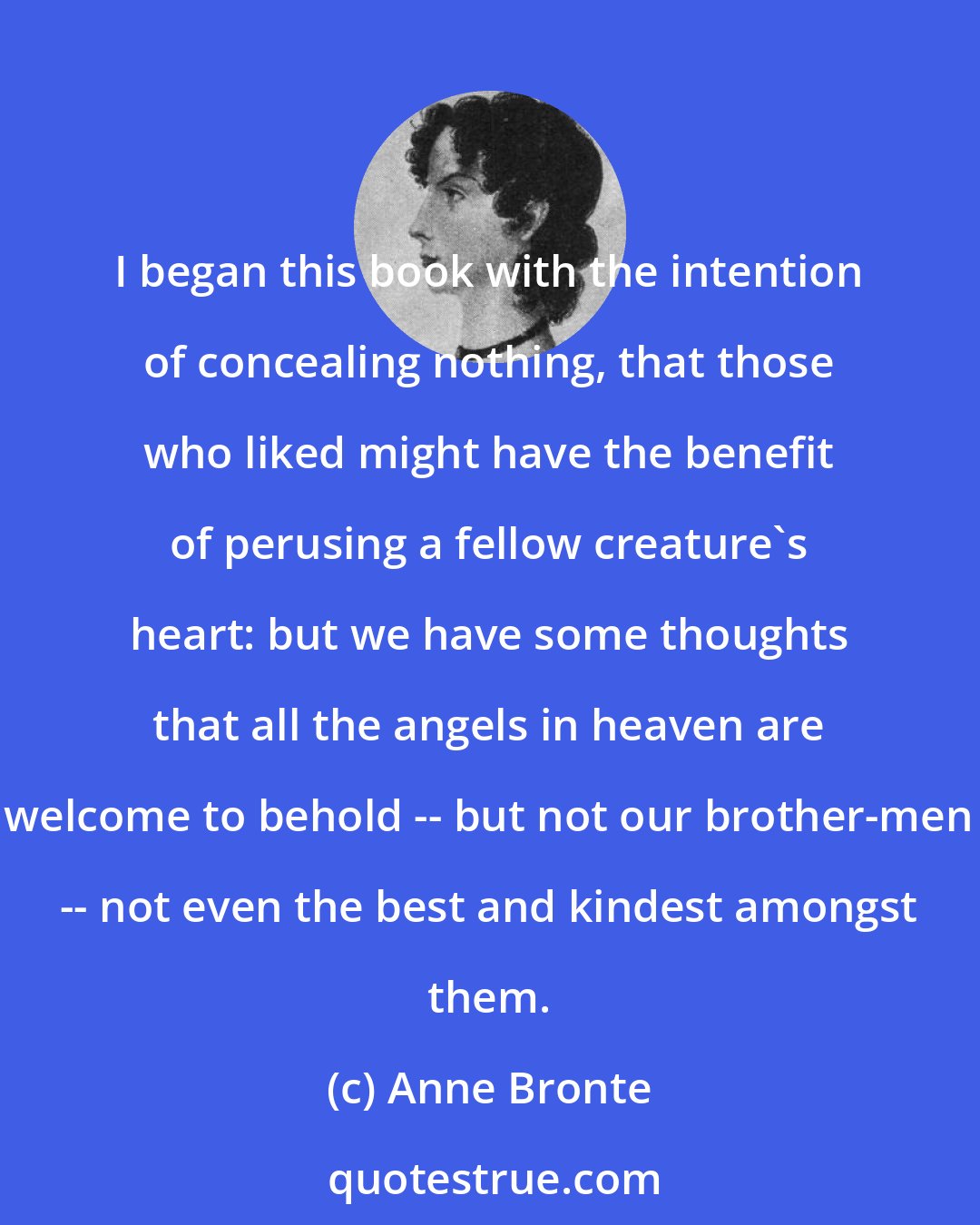 Anne Bronte: I began this book with the intention of concealing nothing, that those who liked might have the benefit of perusing a fellow creature's heart: but we have some thoughts that all the angels in heaven are welcome to behold -- but not our brother-men -- not even the best and kindest amongst them.