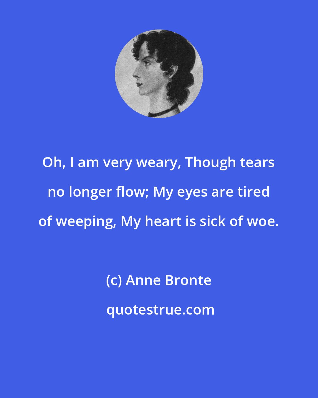 Anne Bronte: Oh, I am very weary, Though tears no longer flow; My eyes are tired of weeping, My heart is sick of woe.