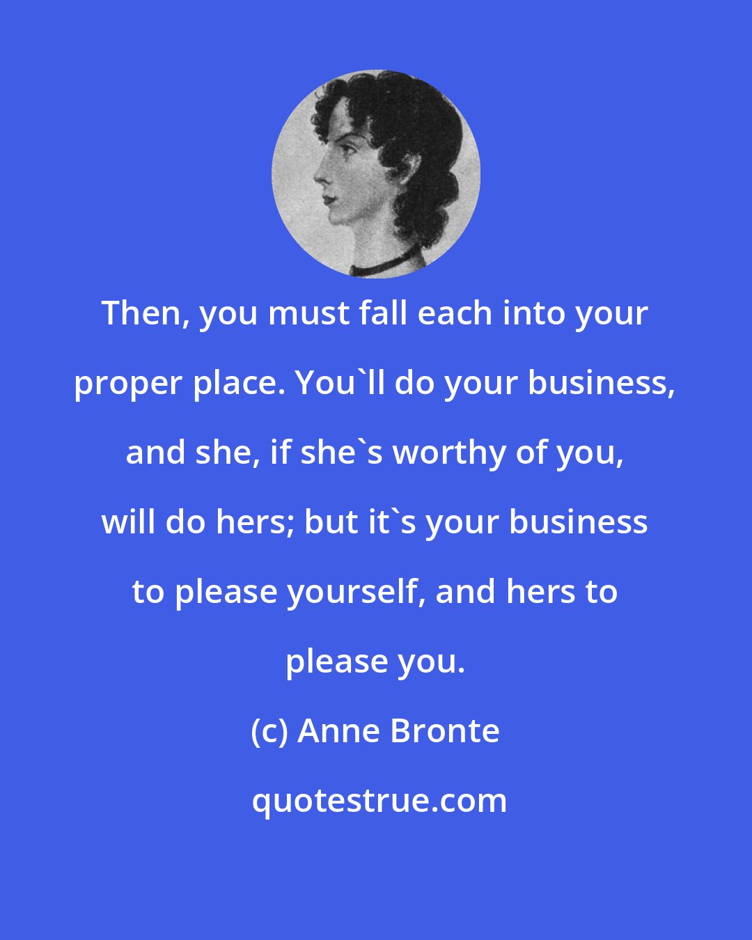 Anne Bronte: Then, you must fall each into your proper place. You'll do your business, and she, if she's worthy of you, will do hers; but it's your business to please yourself, and hers to please you.