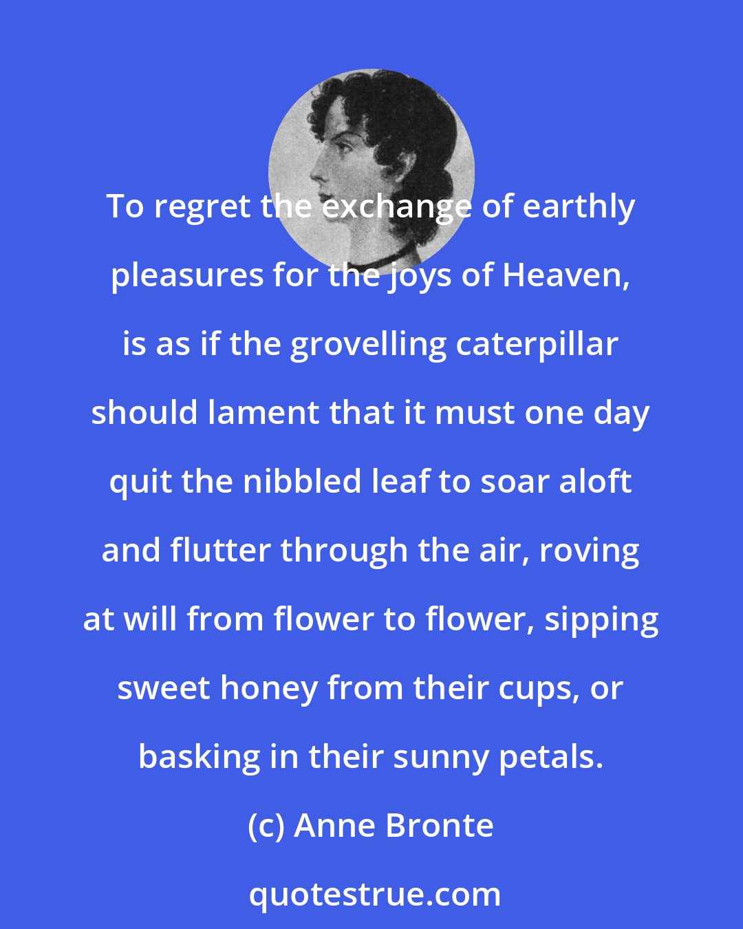 Anne Bronte: To regret the exchange of earthly pleasures for the joys of Heaven, is as if the grovelling caterpillar should lament that it must one day quit the nibbled leaf to soar aloft and flutter through the air, roving at will from flower to flower, sipping sweet honey from their cups, or basking in their sunny petals.