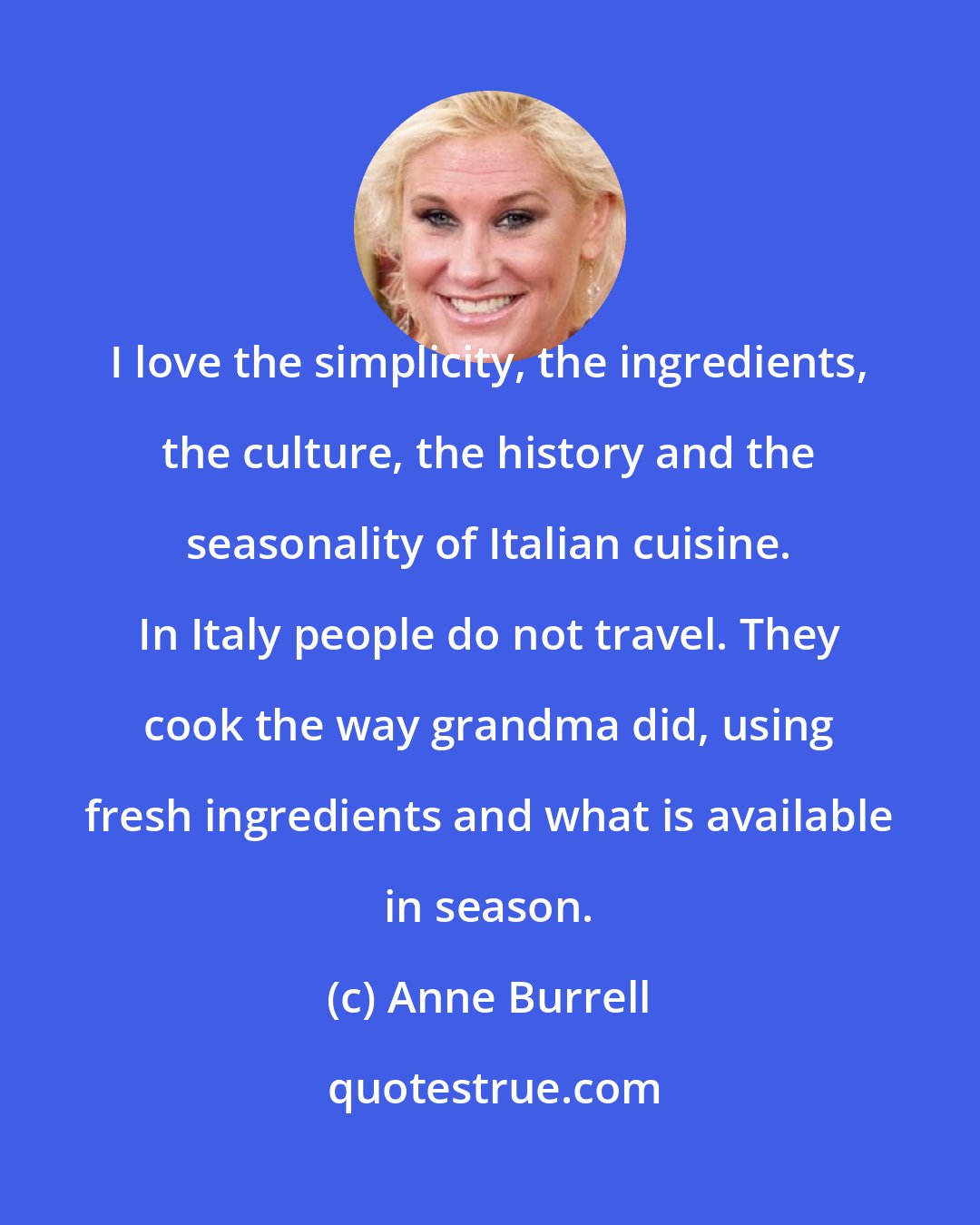 Anne Burrell: I love the simplicity, the ingredients, the culture, the history and the seasonality of Italian cuisine. In Italy people do not travel. They cook the way grandma did, using fresh ingredients and what is available in season.