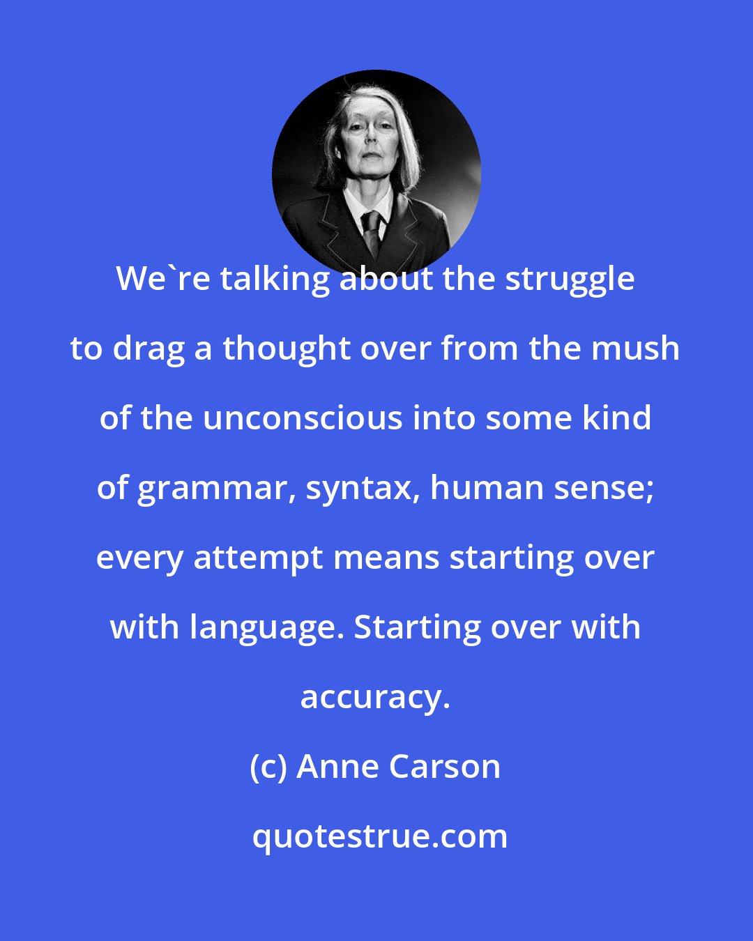 Anne Carson: We're talking about the struggle to drag a thought over from the mush of the unconscious into some kind of grammar, syntax, human sense; every attempt means starting over with language. Starting over with accuracy.
