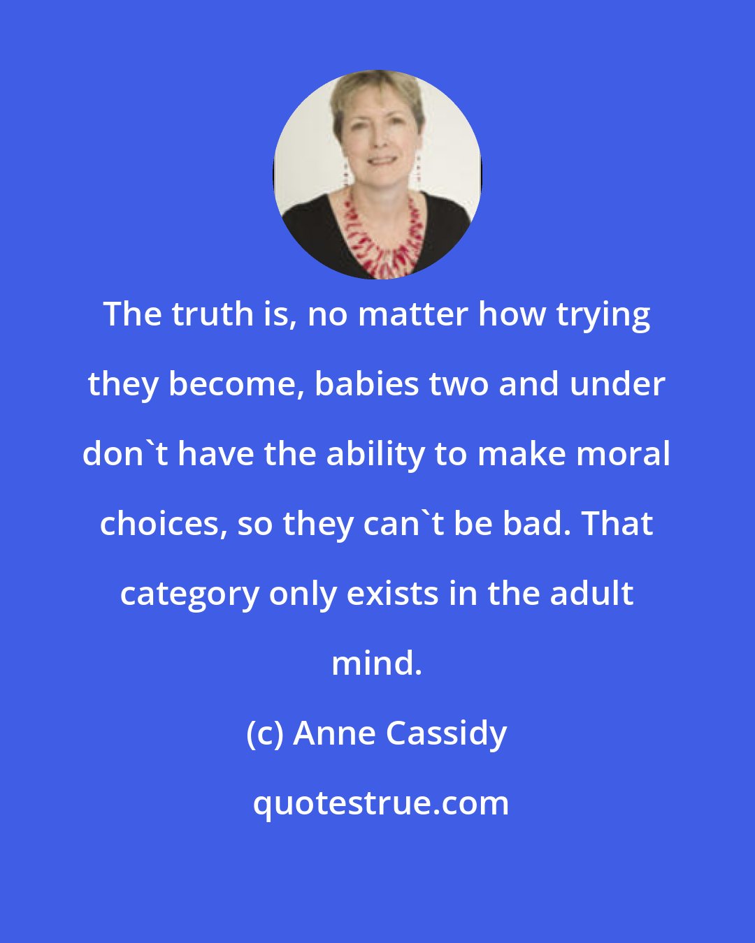 Anne Cassidy: The truth is, no matter how trying they become, babies two and under don't have the ability to make moral choices, so they can't be bad. That category only exists in the adult mind.