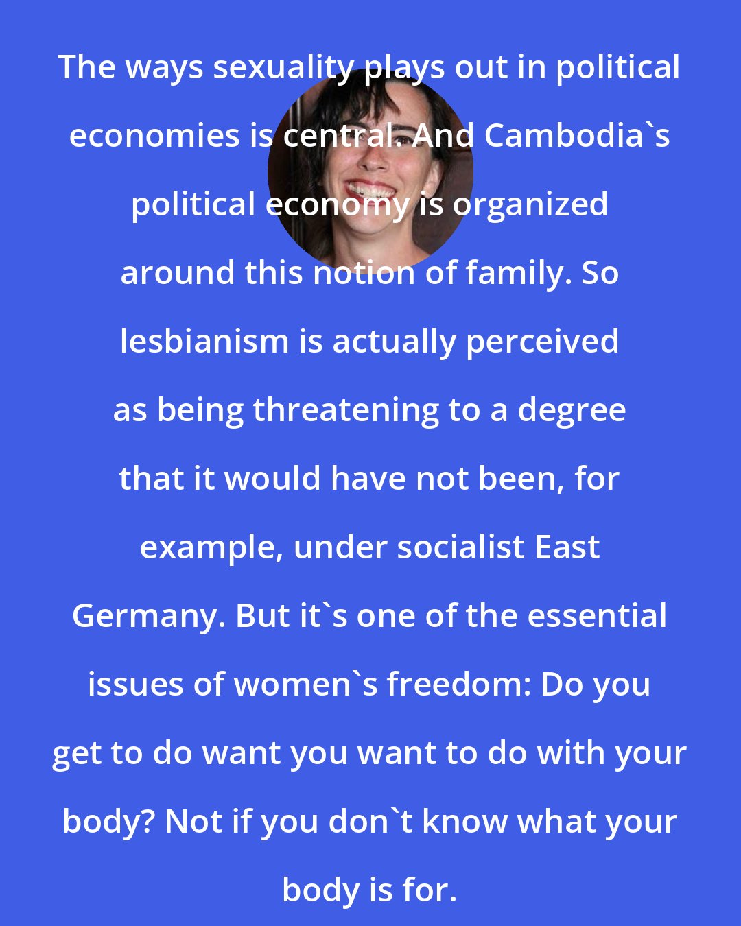 Anne Elizabeth Moore: The ways sexuality plays out in political economies is central. And Cambodia's political economy is organized around this notion of family. So lesbianism is actually perceived as being threatening to a degree that it would have not been, for example, under socialist East Germany. But it's one of the essential issues of women's freedom: Do you get to do want you want to do with your body? Not if you don't know what your body is for.