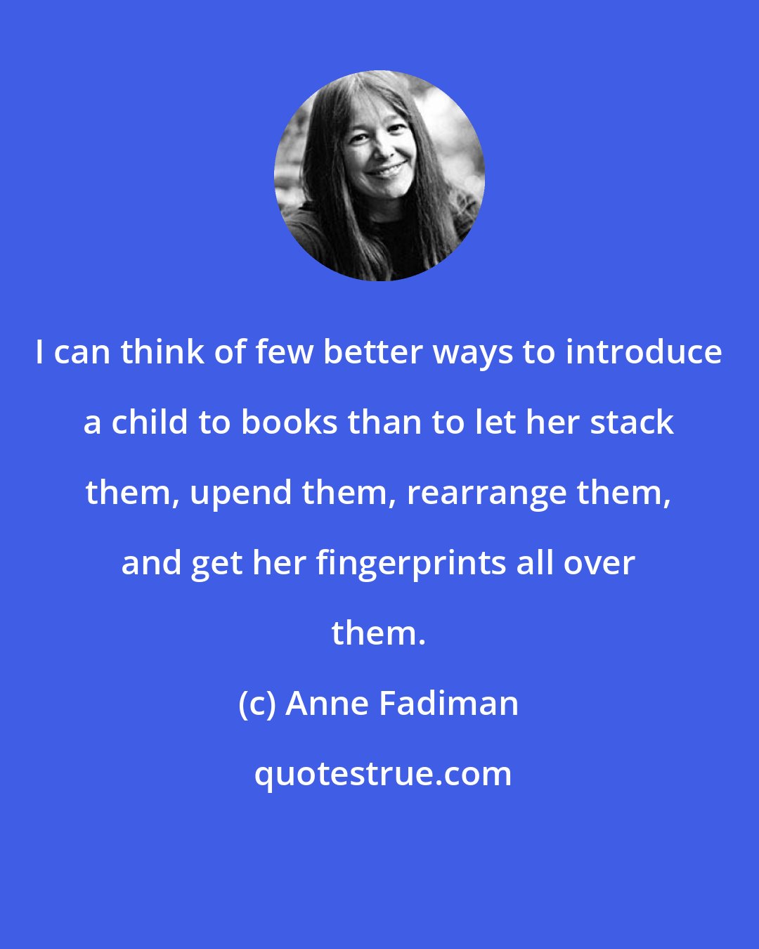 Anne Fadiman: I can think of few better ways to introduce a child to books than to let her stack them, upend them, rearrange them, and get her fingerprints all over them.