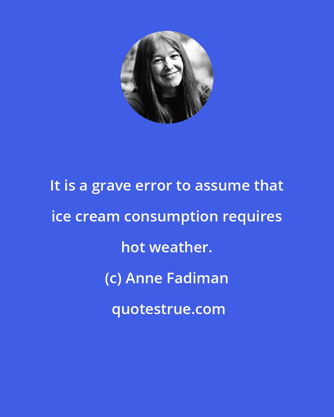 Anne Fadiman: It is a grave error to assume that ice cream consumption requires hot weather.