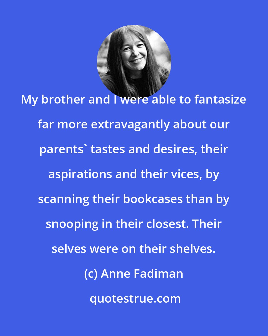 Anne Fadiman: My brother and I were able to fantasize far more extravagantly about our parents' tastes and desires, their aspirations and their vices, by scanning their bookcases than by snooping in their closest. Their selves were on their shelves.