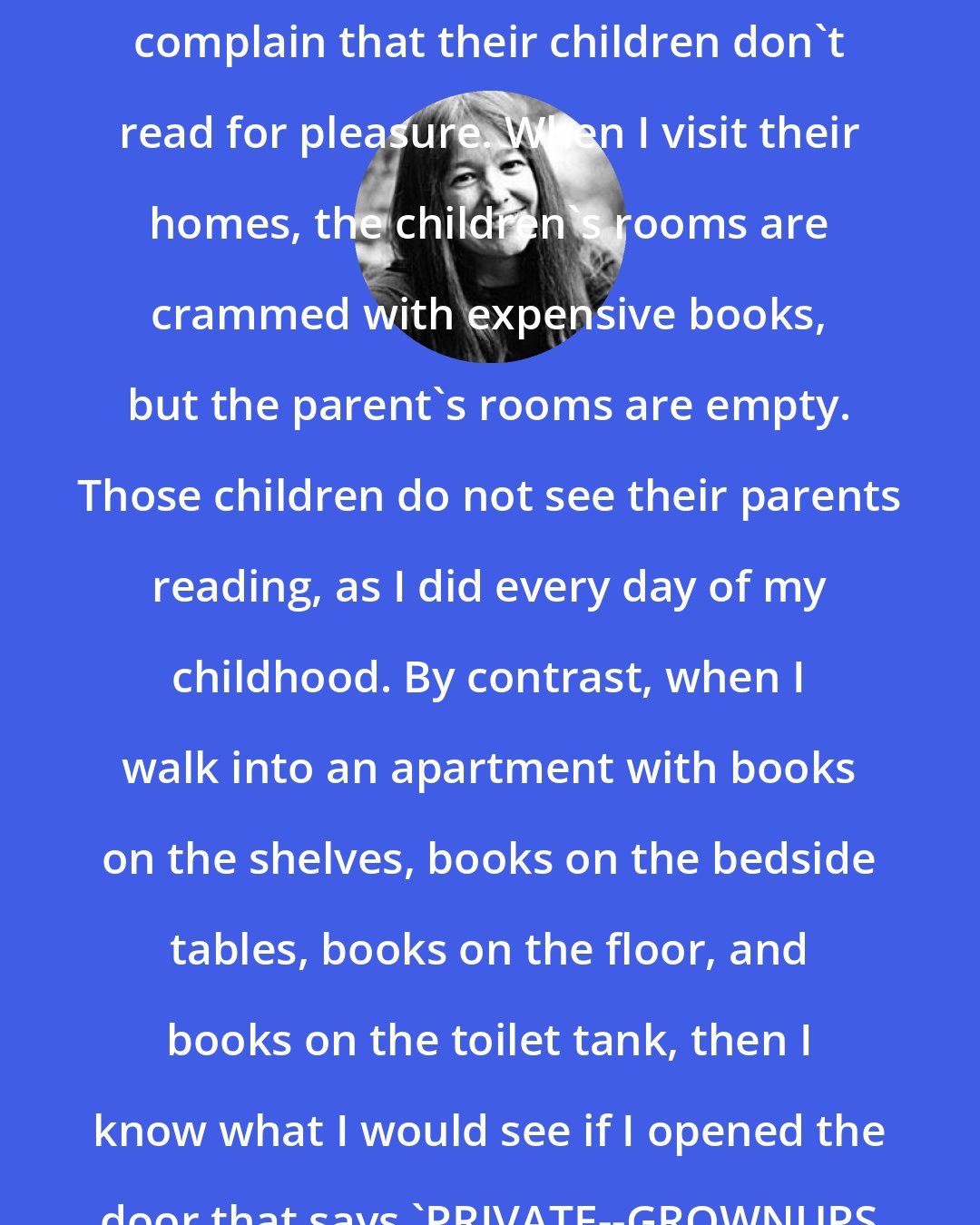 Anne Fadiman: My daughter is seven, and some of the other second-grade parents complain that their children don't read for pleasure. When I visit their homes, the children's rooms are crammed with expensive books, but the parent's rooms are empty. Those children do not see their parents reading, as I did every day of my childhood. By contrast, when I walk into an apartment with books on the shelves, books on the bedside tables, books on the floor, and books on the toilet tank, then I know what I would see if I opened the door that says 'PRIVATE--GROWNUPS KEEP OUT': a child sprawled on the bed, reading.