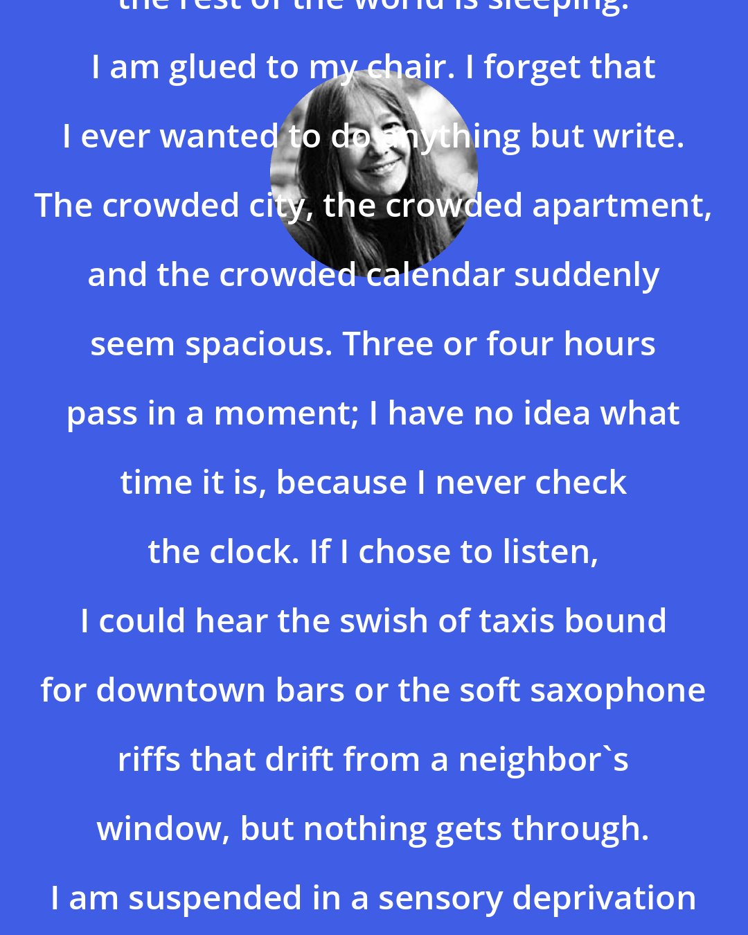 Anne Fadiman: Something amazing happens when the rest of the world is sleeping. I am glued to my chair. I forget that I ever wanted to do anything but write. The crowded city, the crowded apartment, and the crowded calendar suddenly seem spacious. Three or four hours pass in a moment; I have no idea what time it is, because I never check the clock. If I chose to listen, I could hear the swish of taxis bound for downtown bars or the soft saxophone riffs that drift from a neighbor's window, but nothing gets through. I am suspended in a sensory deprivation tank, and the very lack of sensation is delicious.