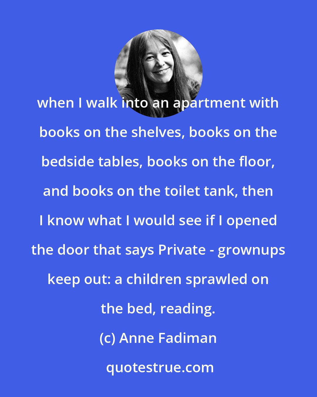 Anne Fadiman: when I walk into an apartment with books on the shelves, books on the bedside tables, books on the floor, and books on the toilet tank, then I know what I would see if I opened the door that says Private - grownups keep out: a children sprawled on the bed, reading.