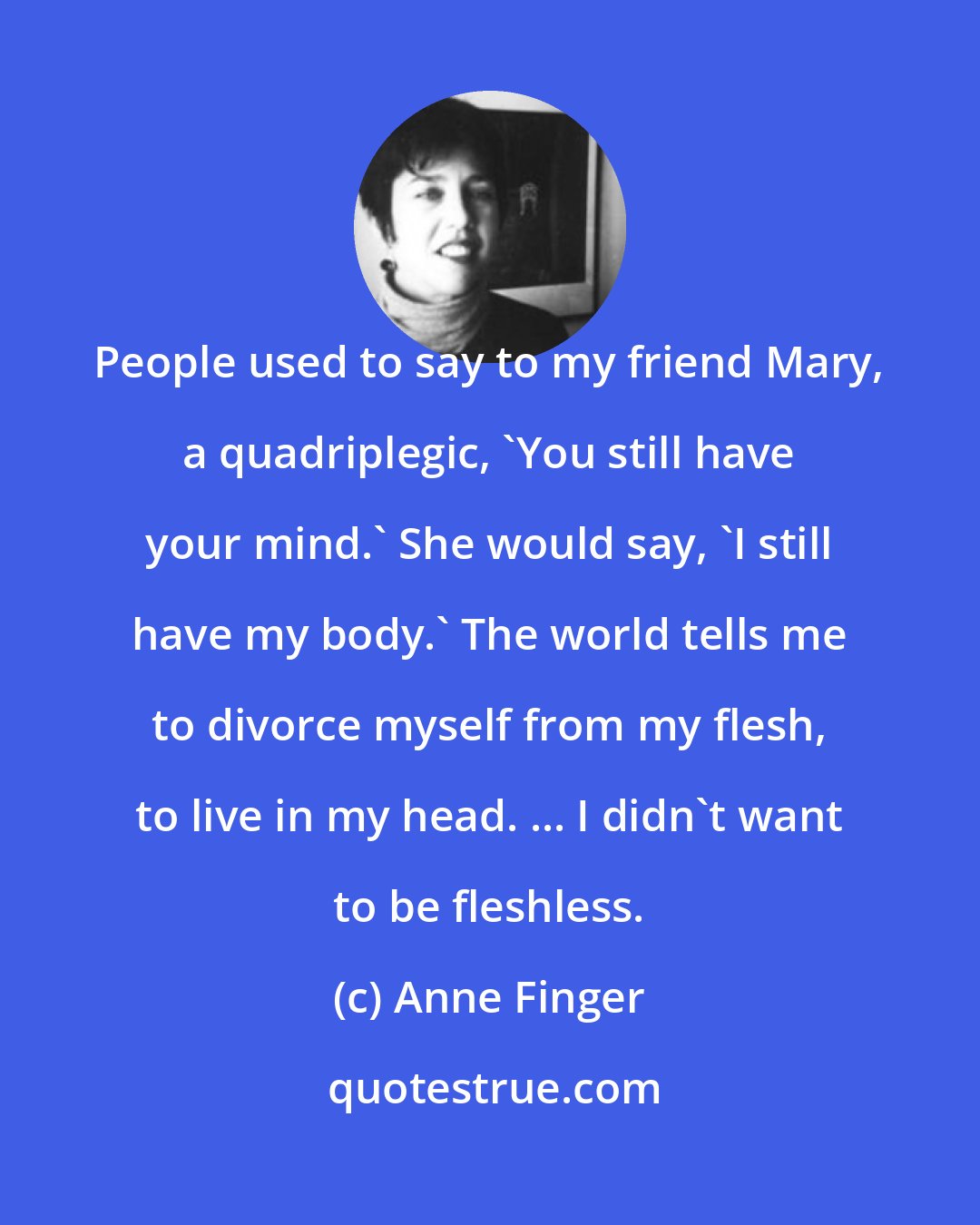 Anne Finger: People used to say to my friend Mary, a quadriplegic, 'You still have your mind.' She would say, 'I still have my body.' The world tells me to divorce myself from my flesh, to live in my head. ... I didn't want to be fleshless.