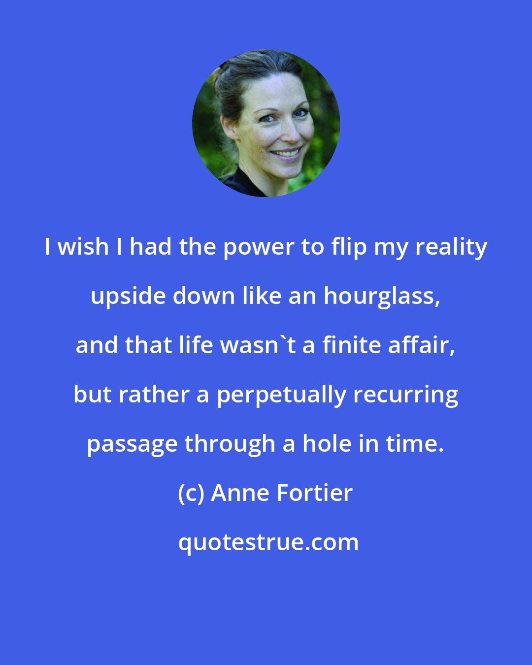 Anne Fortier: I wish I had the power to flip my reality upside down like an hourglass, and that life wasn't a finite affair, but rather a perpetually recurring passage through a hole in time.