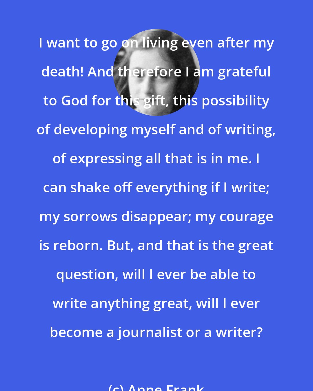 Anne Frank: I want to go on living even after my death! And therefore I am grateful to God for this gift, this possibility of developing myself and of writing, of expressing all that is in me. I can shake off everything if I write; my sorrows disappear; my courage is reborn. But, and that is the great question, will I ever be able to write anything great, will I ever become a journalist or a writer?