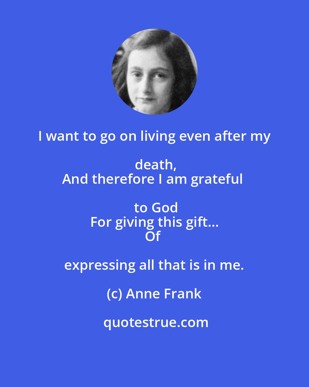 Anne Frank: I want to go on living even after my death,
And therefore I am grateful to God
For giving this gift...
Of expressing all that is in me.