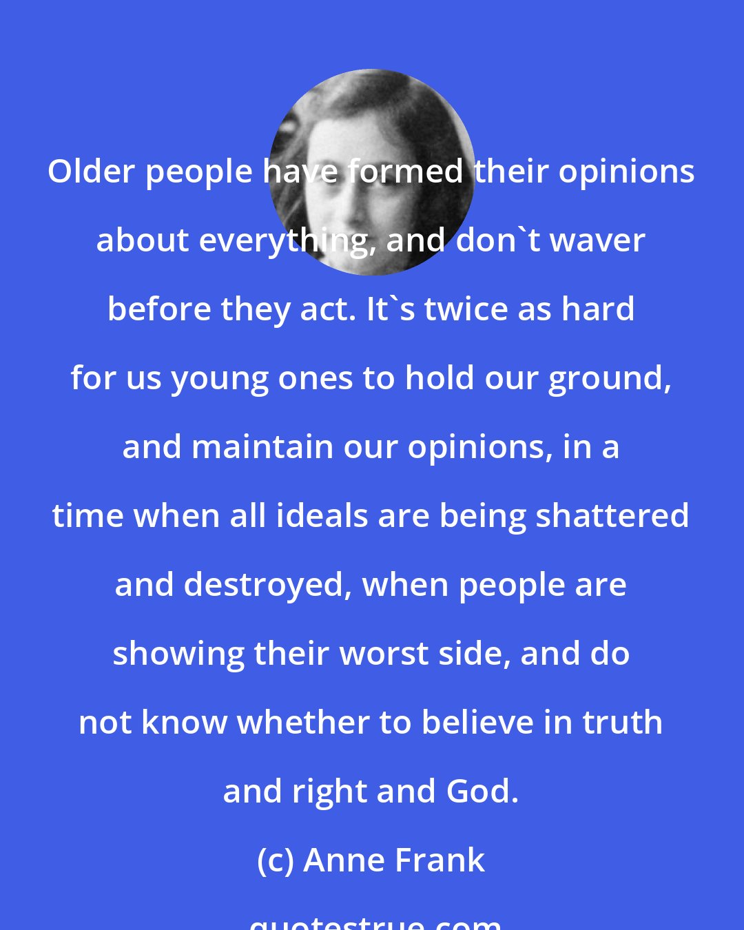Anne Frank: Older people have formed their opinions about everything, and don't waver before they act. It's twice as hard for us young ones to hold our ground, and maintain our opinions, in a time when all ideals are being shattered and destroyed, when people are showing their worst side, and do not know whether to believe in truth and right and God.