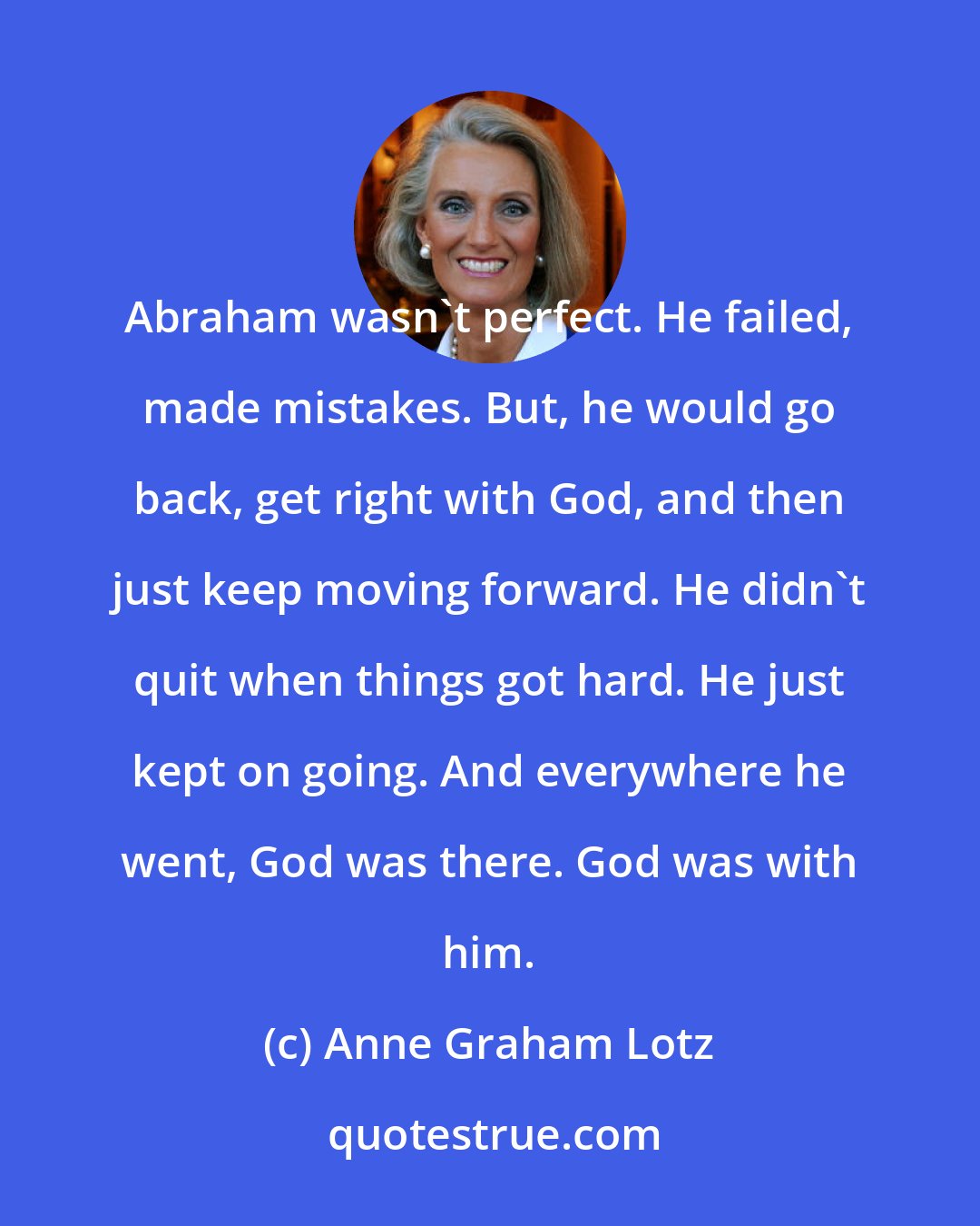 Anne Graham Lotz: Abraham wasn't perfect. He failed, made mistakes. But, he would go back, get right with God, and then just keep moving forward. He didn't quit when things got hard. He just kept on going. And everywhere he went, God was there. God was with him.
