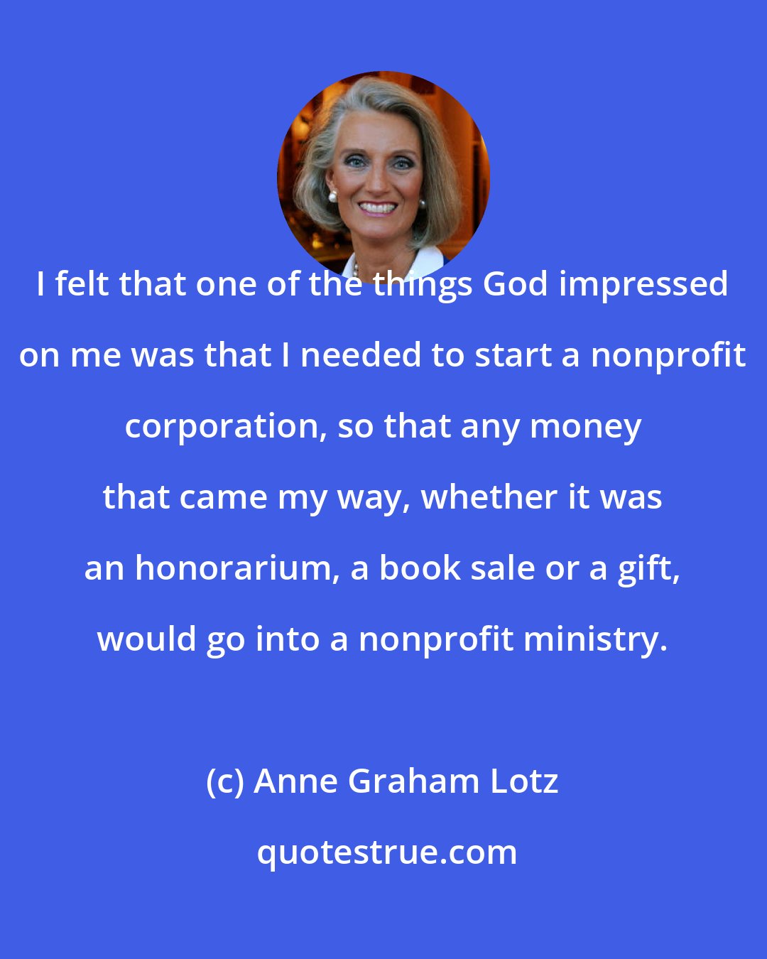 Anne Graham Lotz: I felt that one of the things God impressed on me was that I needed to start a nonprofit corporation, so that any money that came my way, whether it was an honorarium, a book sale or a gift, would go into a nonprofit ministry.