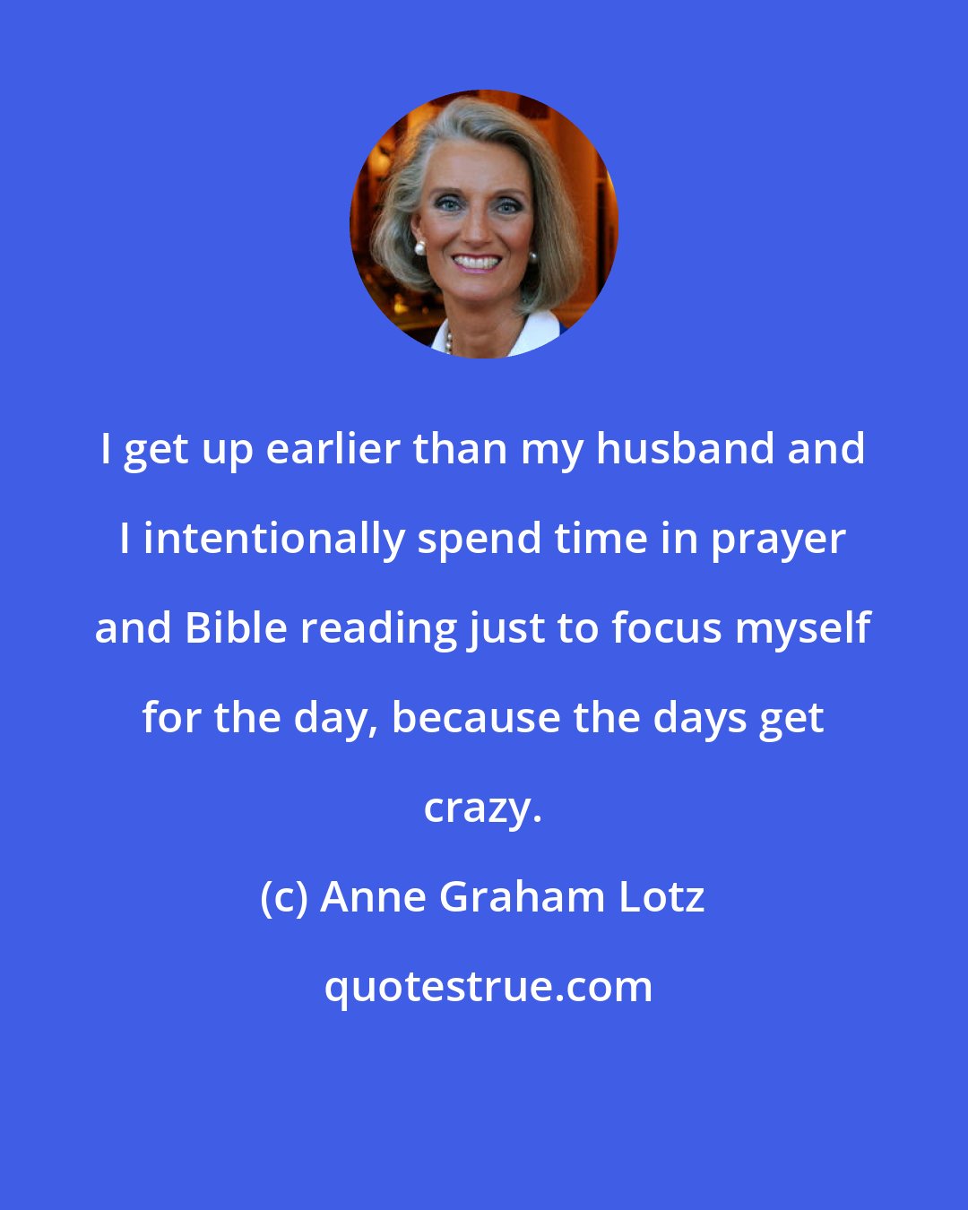 Anne Graham Lotz: I get up earlier than my husband and I intentionally spend time in prayer and Bible reading just to focus myself for the day, because the days get crazy.