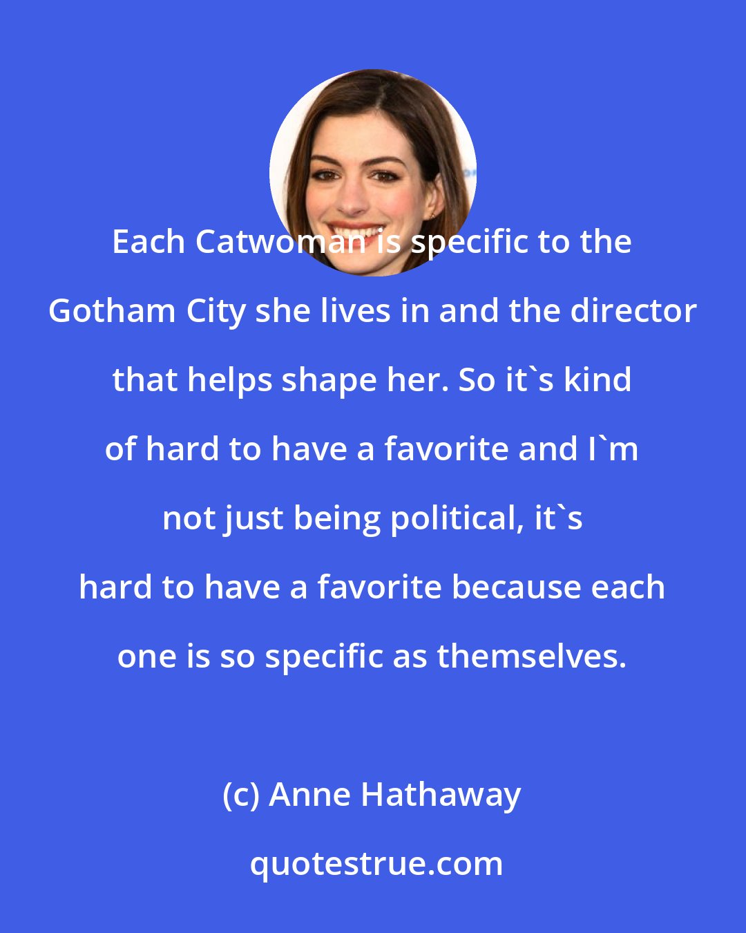 Anne Hathaway: Each Catwoman is specific to the Gotham City she lives in and the director that helps shape her. So it's kind of hard to have a favorite and I'm not just being political, it's hard to have a favorite because each one is so specific as themselves.