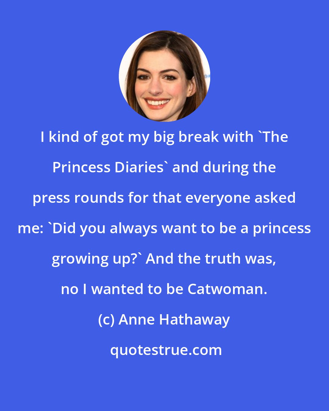 Anne Hathaway: I kind of got my big break with 'The Princess Diaries' and during the press rounds for that everyone asked me: 'Did you always want to be a princess growing up?' And the truth was, no I wanted to be Catwoman.
