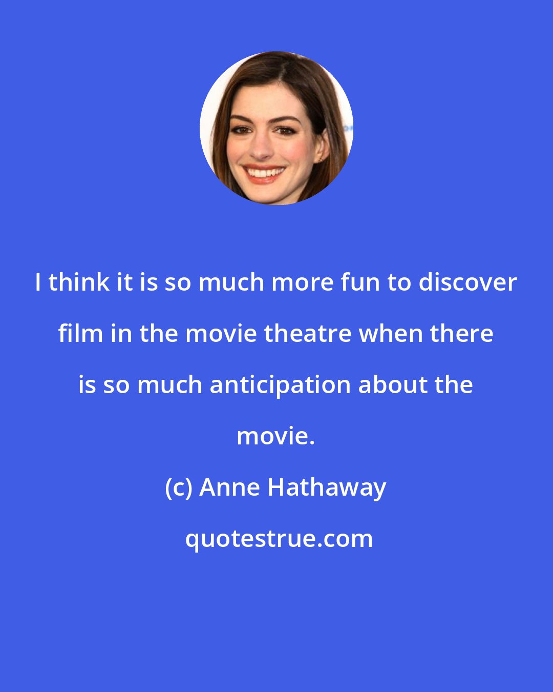 Anne Hathaway: I think it is so much more fun to discover film in the movie theatre when there is so much anticipation about the movie.