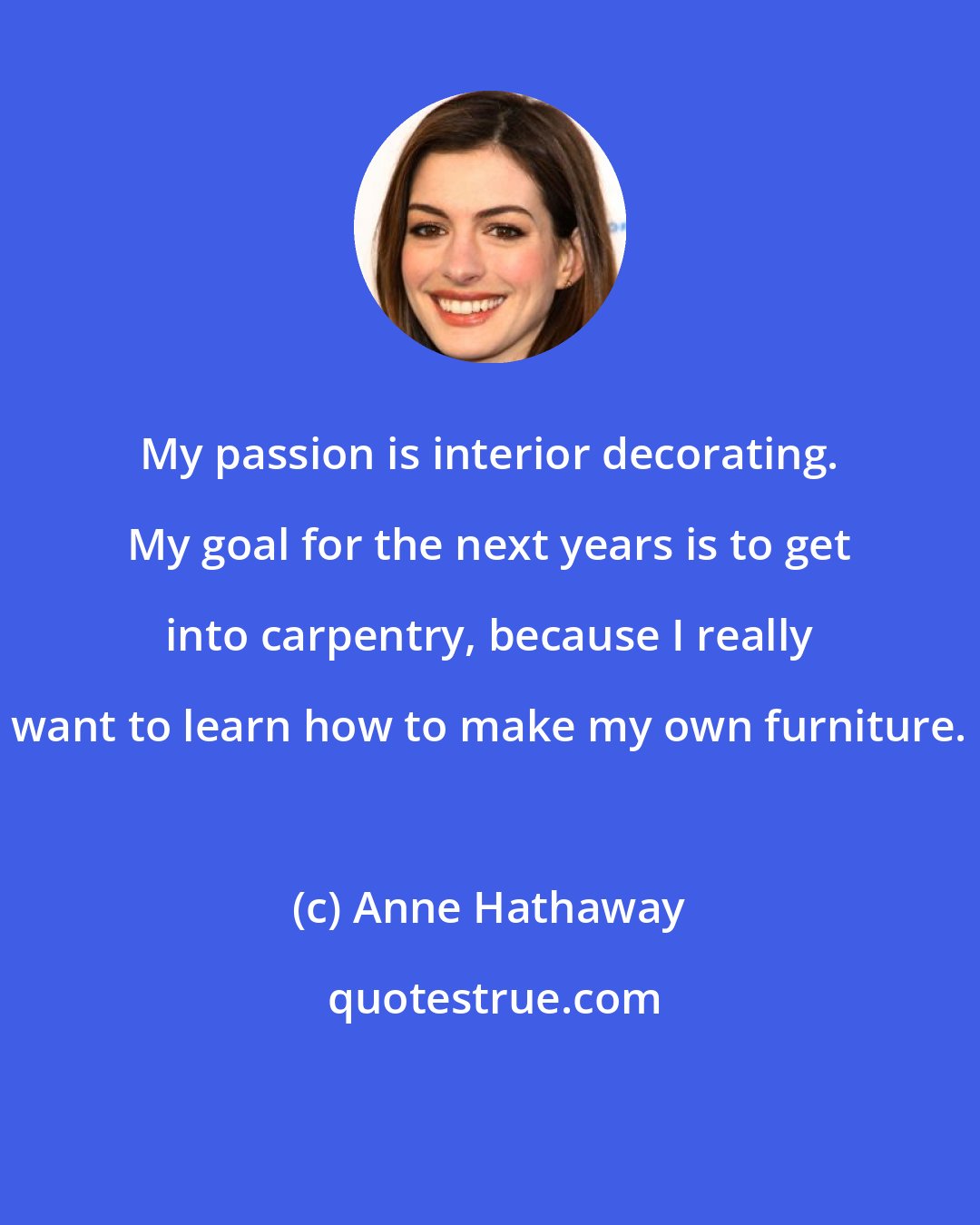 Anne Hathaway: My passion is interior decorating. My goal for the next years is to get into carpentry, because I really want to learn how to make my own furniture.