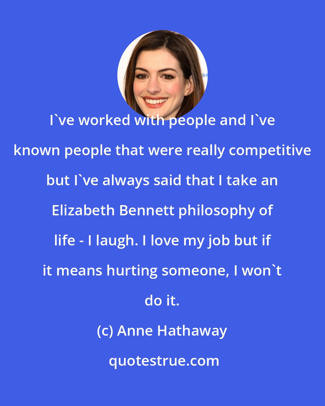 Anne Hathaway: I've worked with people and I've known people that were really competitive but I've always said that I take an Elizabeth Bennett philosophy of life - I laugh. I love my job but if it means hurting someone, I won't do it.