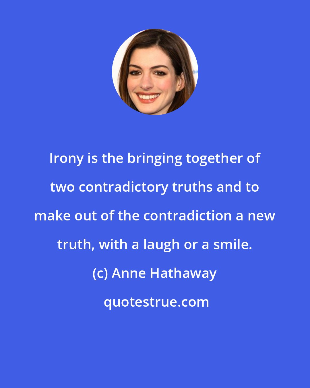 Anne Hathaway: Irony is the bringing together of two contradictory truths and to make out of the contradiction a new truth, with a laugh or a smile.