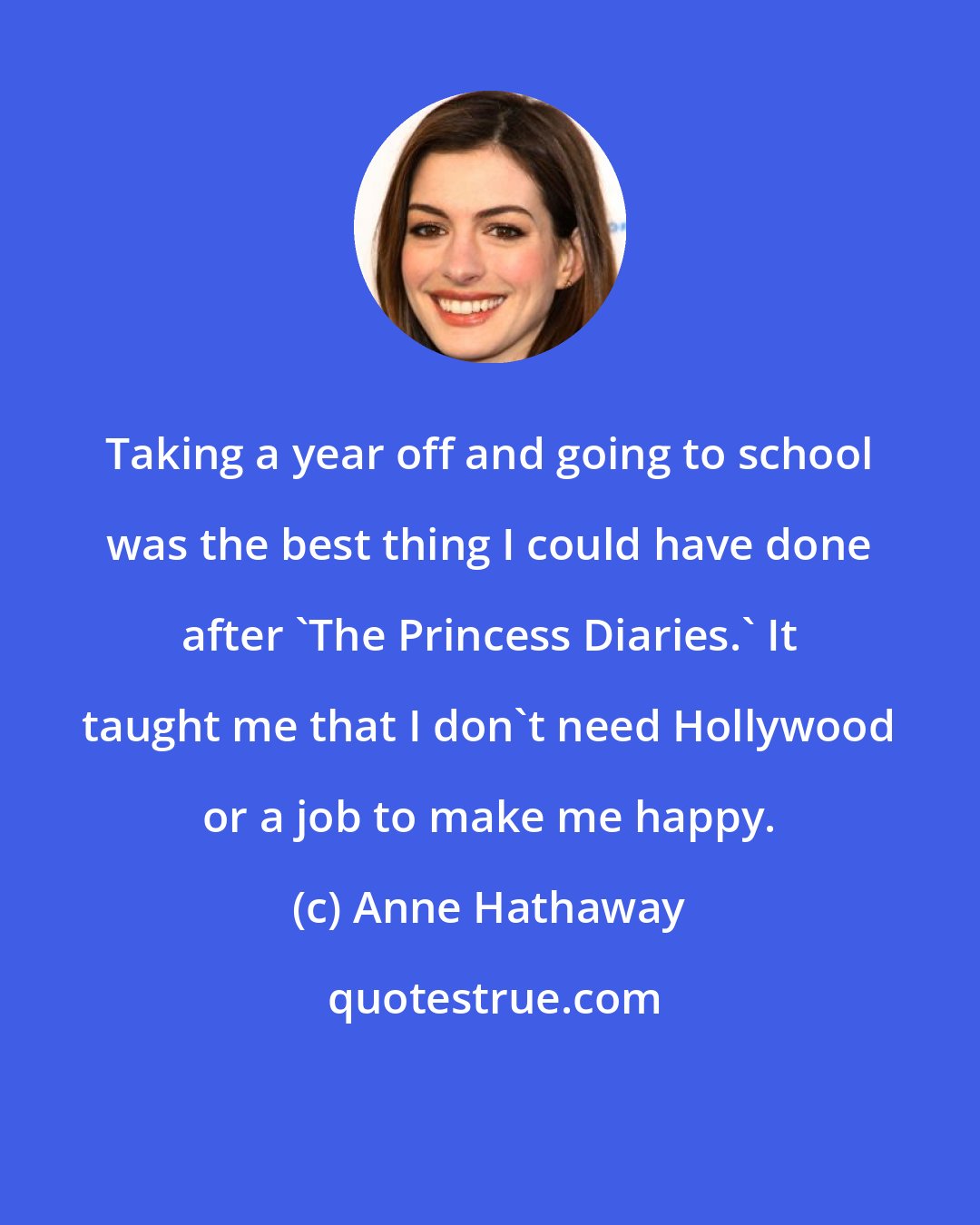 Anne Hathaway: Taking a year off and going to school was the best thing I could have done after 'The Princess Diaries.' It taught me that I don't need Hollywood or a job to make me happy.