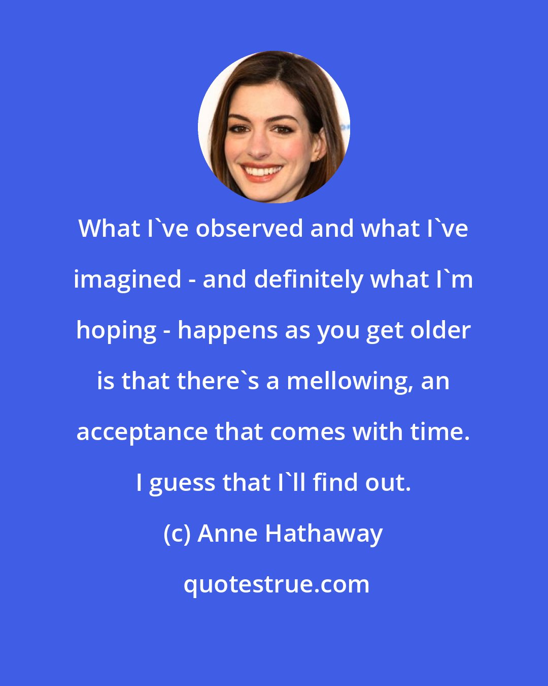 Anne Hathaway: What I've observed and what I've imagined - and definitely what I'm hoping - happens as you get older is that there's a mellowing, an acceptance that comes with time. I guess that I'll find out.