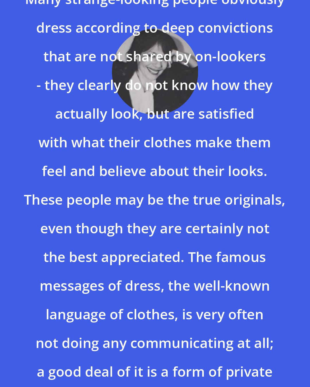 Anne Hollander: Many strange-looking people obviously dress according to deep convictions that are not shared by on-lookers - they clearly do not know how they actually look, but are satisfied with what their clothes make them feel and believe about their looks. These people may be the true originals, even though they are certainly not the best appreciated. The famous messages of dress, the well-known language of clothes, is very often not doing any communicating at all; a good deal of it is a form of private muttering.