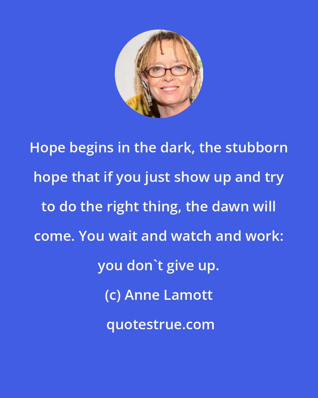 Anne Lamott: Hope begins in the dark, the stubborn hope that if you just show up and try to do the right thing, the dawn will come. You wait and watch and work: you don't give up.