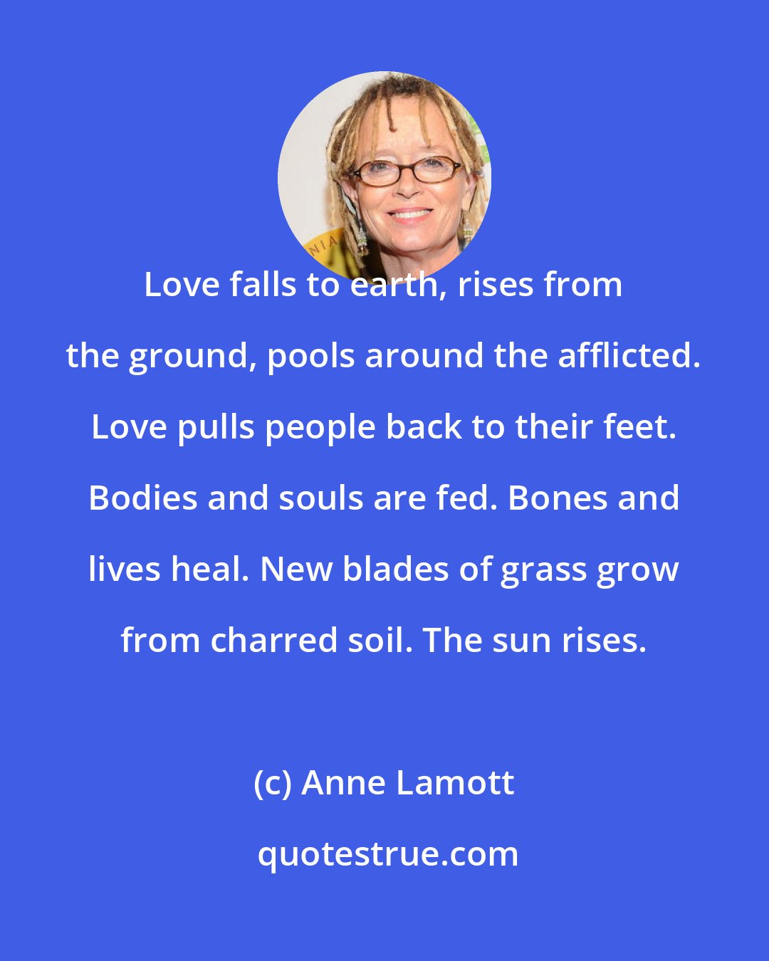 Anne Lamott: Love falls to earth, rises from the ground, pools around the afflicted. Love pulls people back to their feet. Bodies and souls are fed. Bones and lives heal. New blades of grass grow from charred soil. The sun rises.