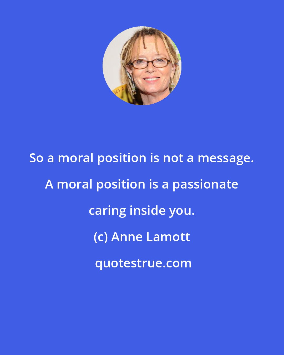Anne Lamott: So a moral position is not a message. A moral position is a passionate caring inside you.