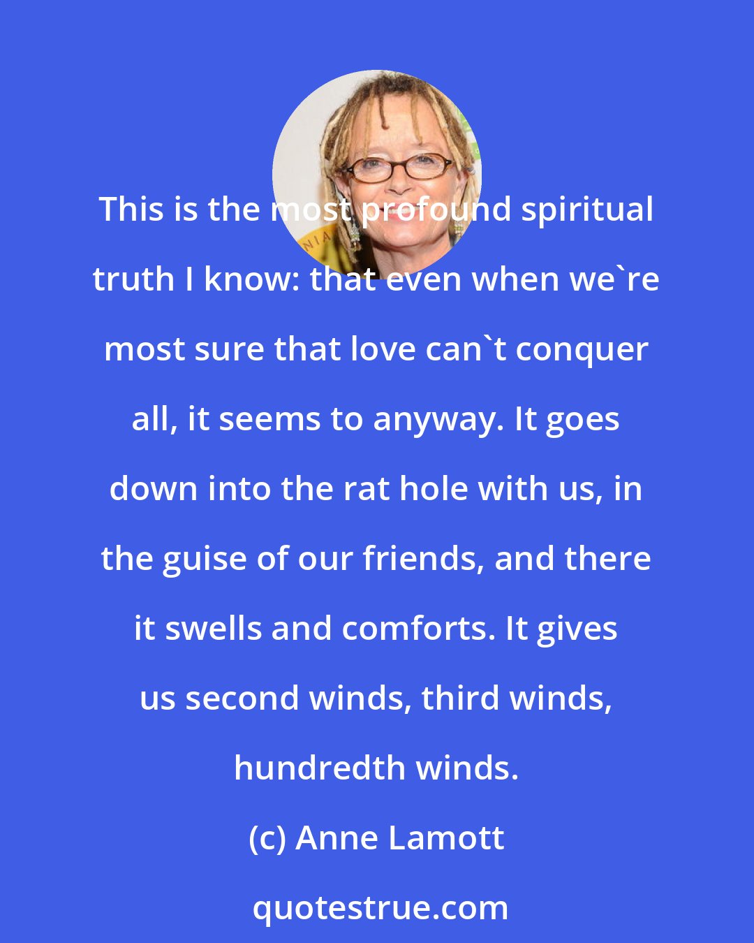 Anne Lamott: This is the most profound spiritual truth I know: that even when we're most sure that love can't conquer all, it seems to anyway. It goes down into the rat hole with us, in the guise of our friends, and there it swells and comforts. It gives us second winds, third winds, hundredth winds.