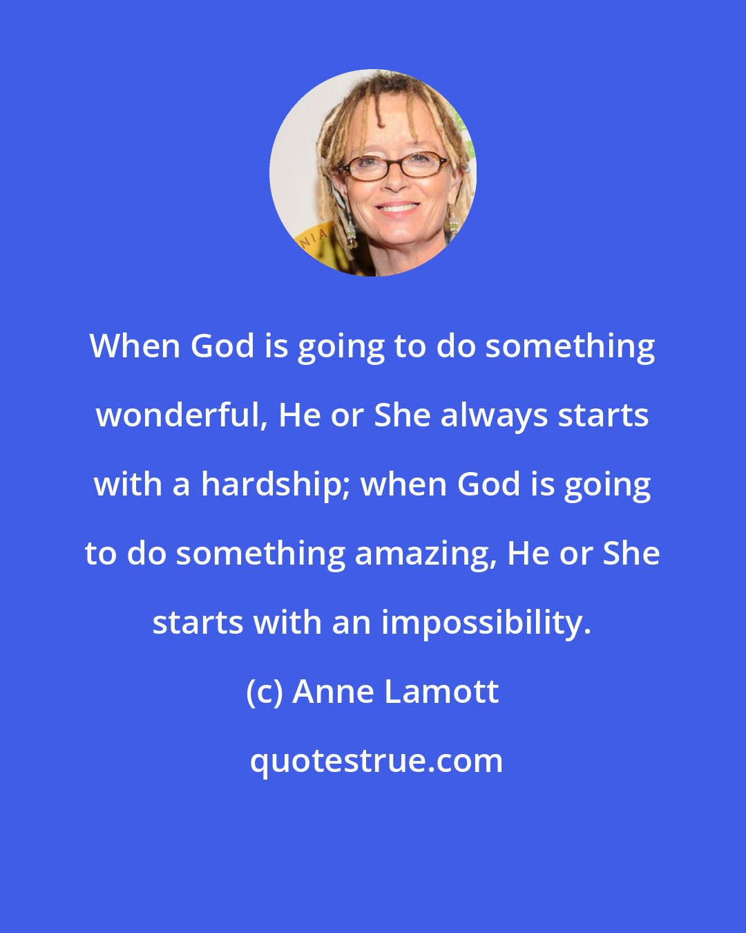 Anne Lamott: When God is going to do something wonderful, He or She always starts with a hardship; when God is going to do something amazing, He or She starts with an impossibility.