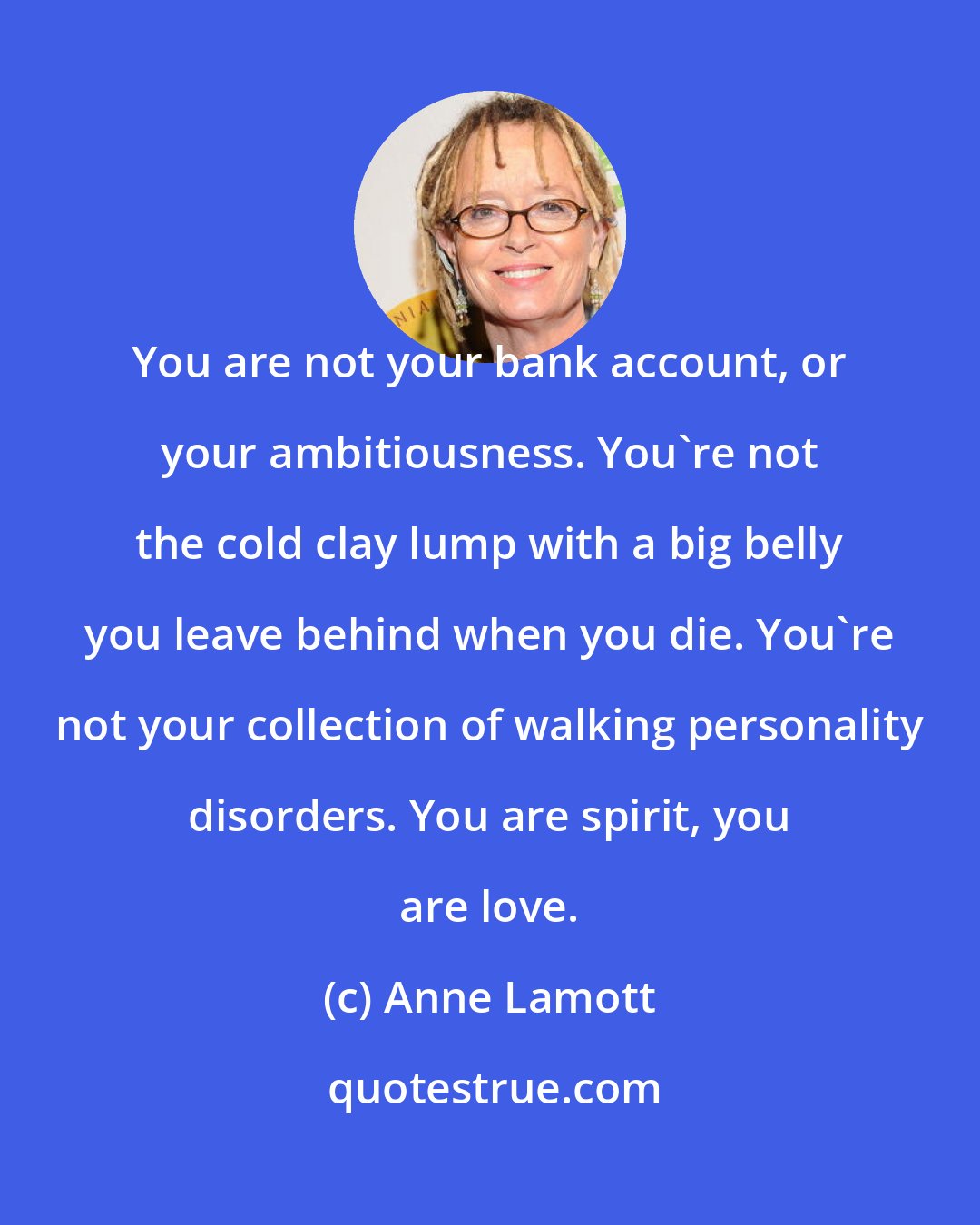 Anne Lamott: You are not your bank account, or your ambitiousness. You're not the cold clay lump with a big belly you leave behind when you die. You're not your collection of walking personality disorders. You are spirit, you are love.