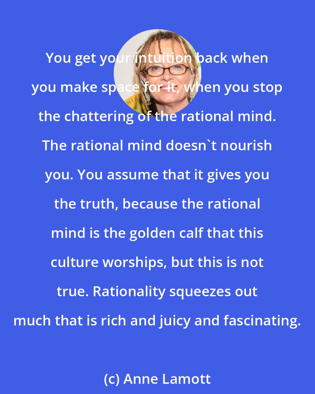 Anne Lamott: You get your intuition back when you make space for it, when you stop the chattering of the rational mind. The rational mind doesn't nourish you. You assume that it gives you the truth, because the rational mind is the golden calf that this culture worships, but this is not true. Rationality squeezes out much that is rich and juicy and fascinating.