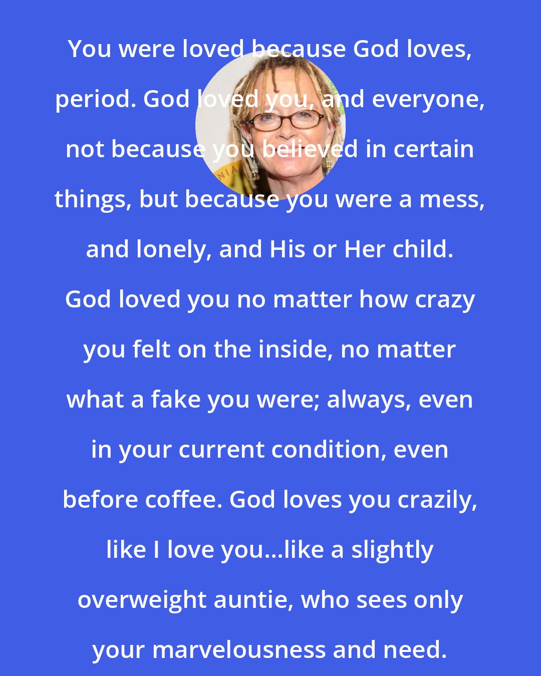 Anne Lamott: You were loved because God loves, period. God loved you, and everyone, not because you believed in certain things, but because you were a mess, and lonely, and His or Her child. God loved you no matter how crazy you felt on the inside, no matter what a fake you were; always, even in your current condition, even before coffee. God loves you crazily, like I love you...like a slightly overweight auntie, who sees only your marvelousness and need.