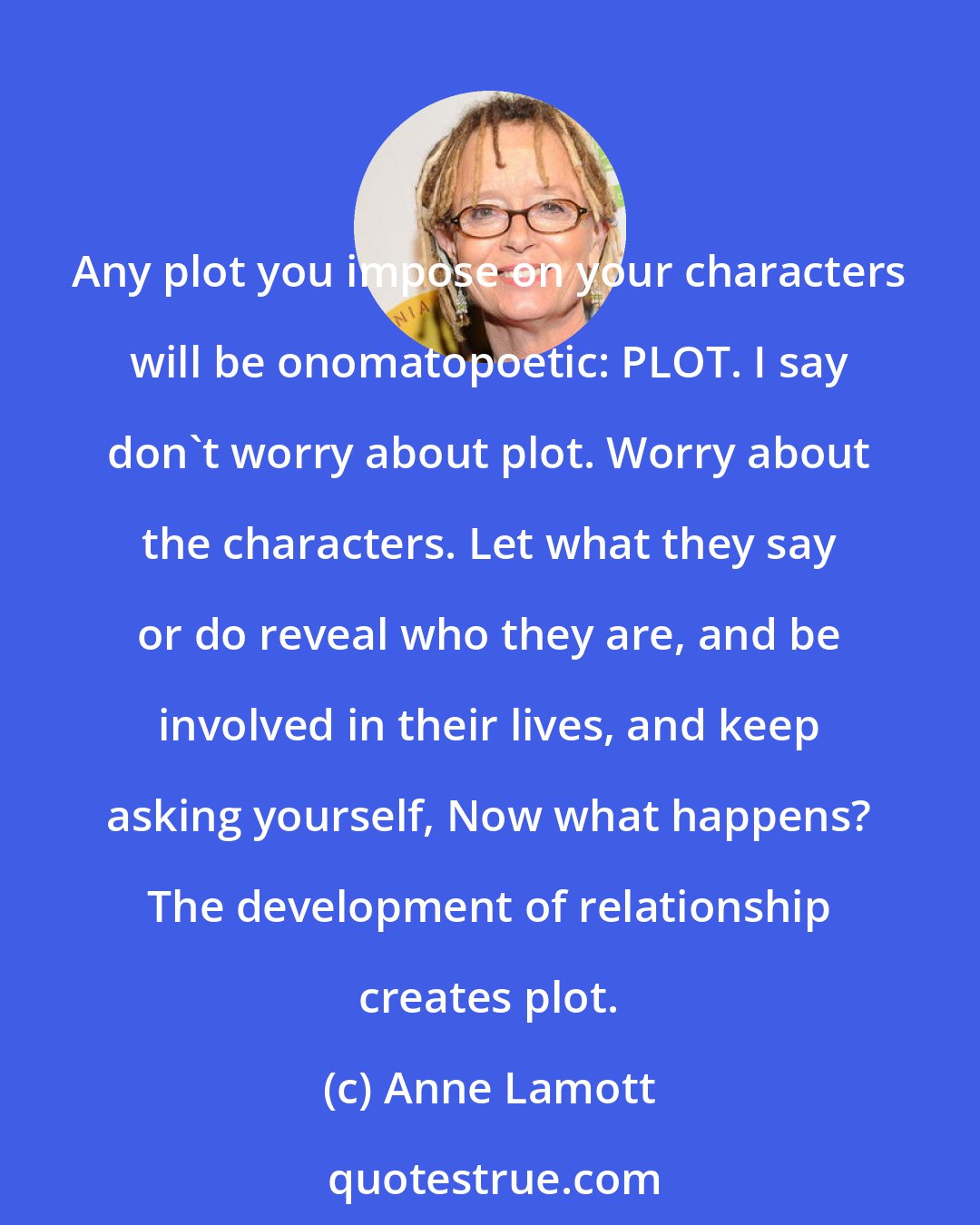 Anne Lamott: Any plot you impose on your characters will be onomatopoetic: PLOT. I say don't worry about plot. Worry about the characters. Let what they say or do reveal who they are, and be involved in their lives, and keep asking yourself, Now what happens? The development of relationship creates plot.