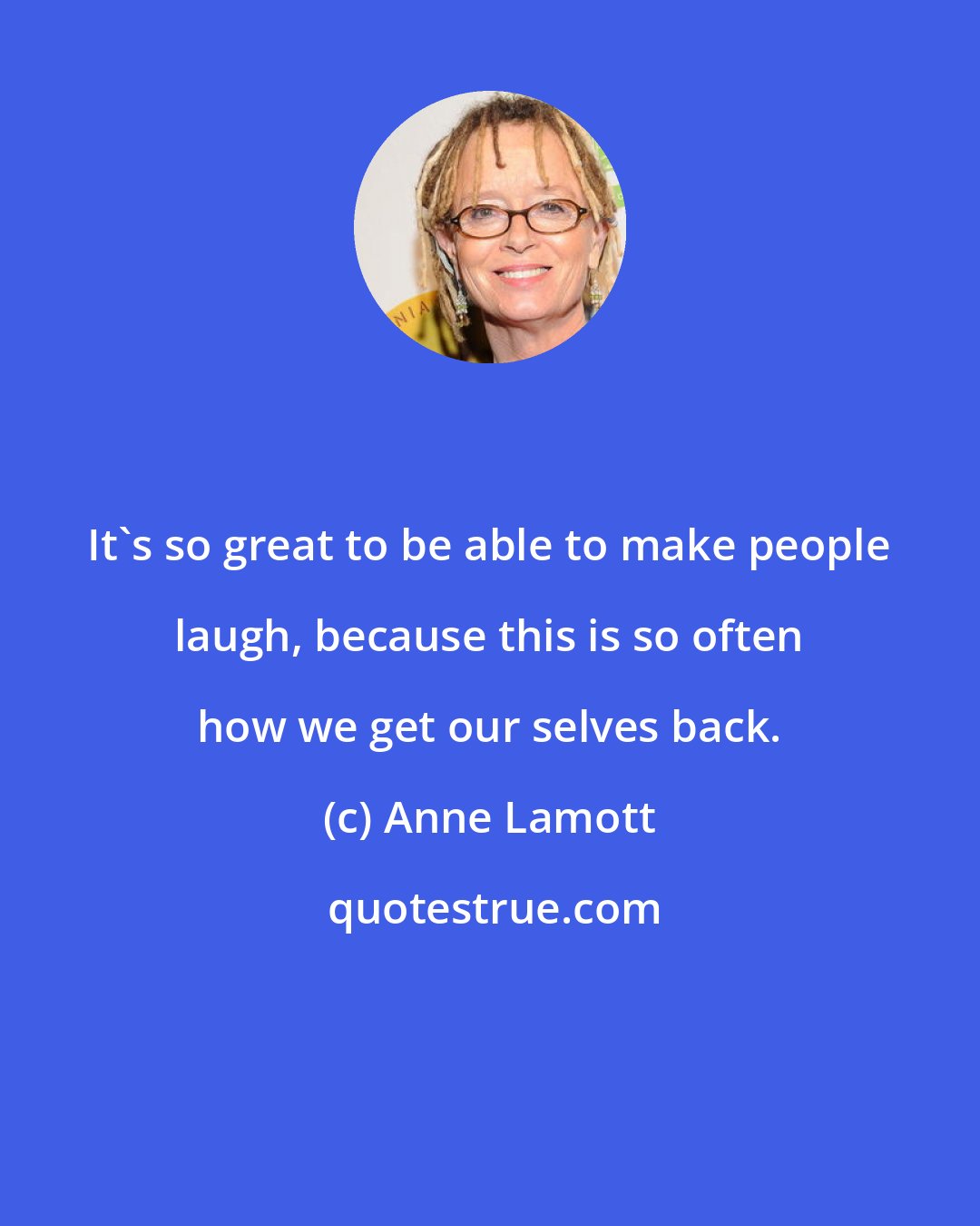 Anne Lamott: It's so great to be able to make people laugh, because this is so often how we get our selves back.